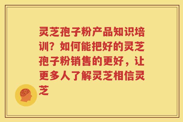 灵芝孢子粉产品知识培训？如何能把好的灵芝孢子粉销售的更好，让更多人了解灵芝相信灵芝