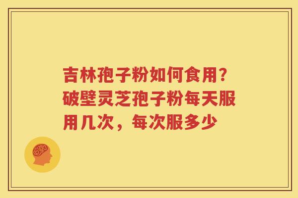 吉林孢子粉如何食用？破壁灵芝孢子粉每天服用几次，每次服多少