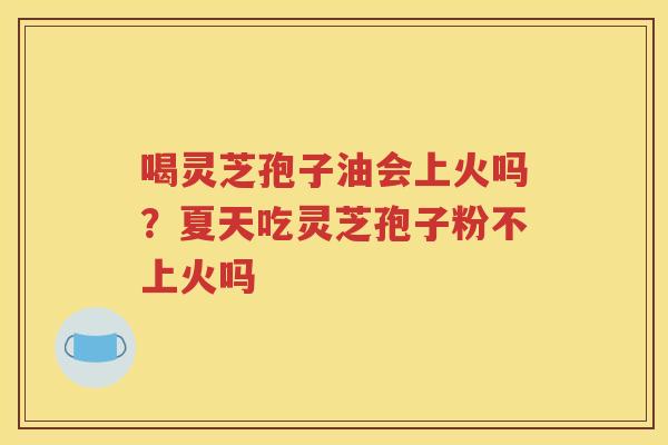 喝灵芝孢子油会上火吗？夏天吃灵芝孢子粉不上火吗