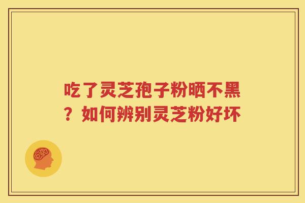 吃了灵芝孢子粉晒不黑？如何辨别灵芝粉好坏