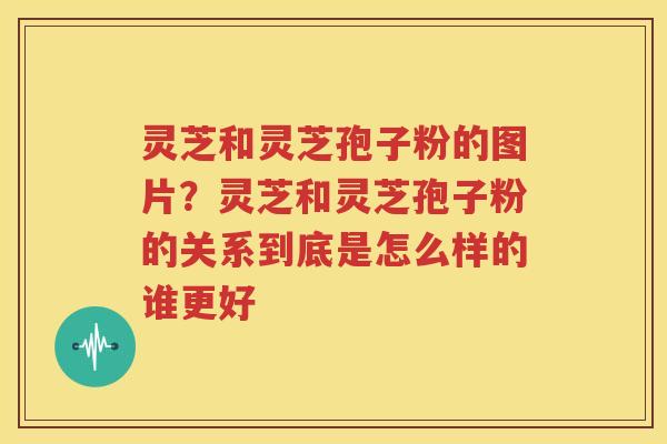 灵芝和灵芝孢子粉的图片？灵芝和灵芝孢子粉的关系到底是怎么样的谁更好