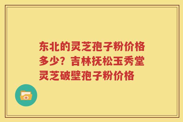 东北的灵芝孢子粉价格多少？吉林抚松玉秀堂灵芝破壁孢子粉价格