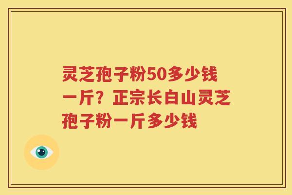 灵芝孢子粉50多少钱一斤？正宗长白山灵芝孢子粉一斤多少钱