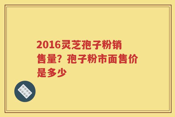 2016灵芝孢子粉销售量？孢子粉市面售价是多少