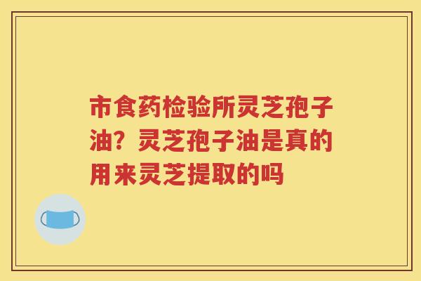 市食药检验所灵芝孢子油？灵芝孢子油是真的用来灵芝提取的吗