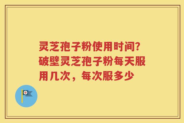 灵芝孢子粉使用时间？破壁灵芝孢子粉每天服用几次，每次服多少