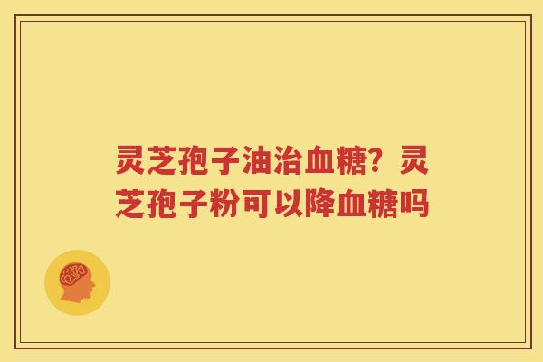 灵芝孢子油治血糖？灵芝孢子粉可以降血糖吗