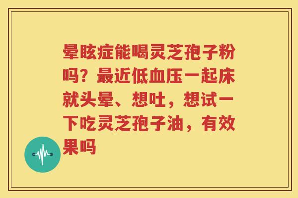 晕眩症能喝灵芝孢子粉吗？最近低血压一起床就头晕、想吐，想试一下吃灵芝孢子油，有效果吗