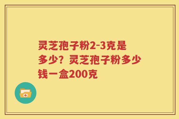 灵芝孢子粉2-3克是多少？灵芝孢子粉多少钱一盒200克