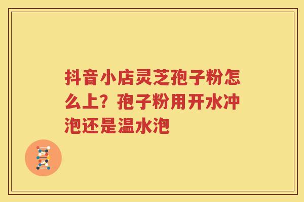 抖音小店灵芝孢子粉怎么上？孢子粉用开水冲泡还是温水泡