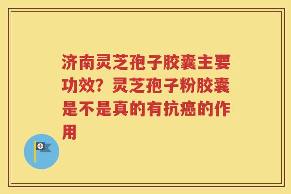 济南灵芝孢子胶囊主要功效？灵芝孢子粉胶囊是不是真的有抗癌的作用