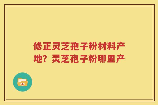 修正灵芝孢子粉材料产地？灵芝孢子粉哪里产