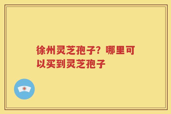 徐州灵芝孢子？哪里可以买到灵芝孢子