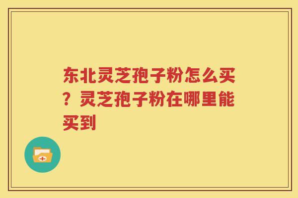 东北灵芝孢子粉怎么买？灵芝孢子粉在哪里能买到