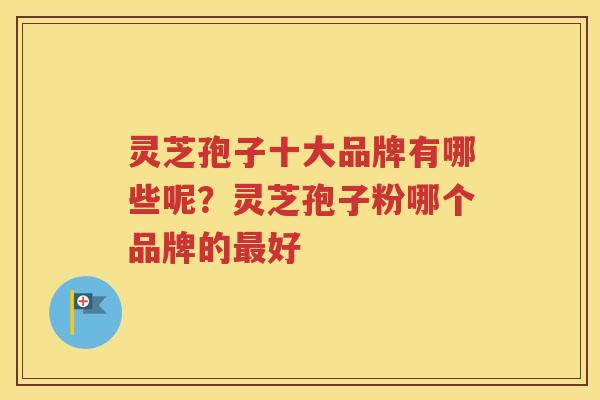 灵芝孢子十大品牌有哪些呢？灵芝孢子粉哪个品牌的最好