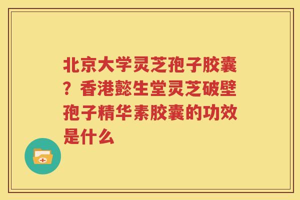 北京大学灵芝孢子胶囊？香港懿生堂灵芝破壁孢子精华素胶囊的功效是什么