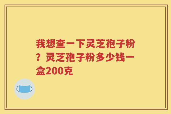 我想查一下灵芝孢子粉？灵芝孢子粉多少钱一盒200克