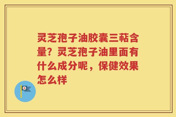 灵芝孢子油胶囊三萜含量？灵芝孢子油里面有什么成分呢，保健效果怎么样