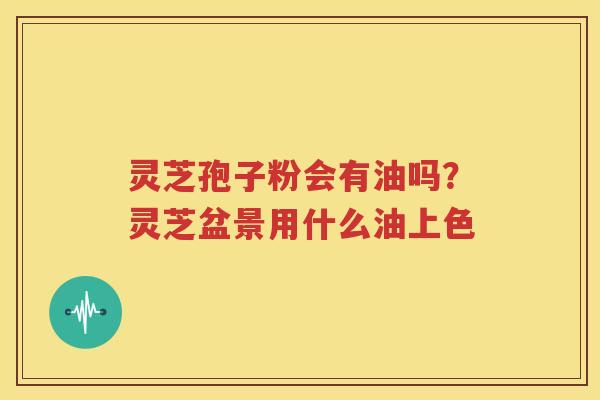 灵芝孢子粉会有油吗？灵芝盆景用什么油上色