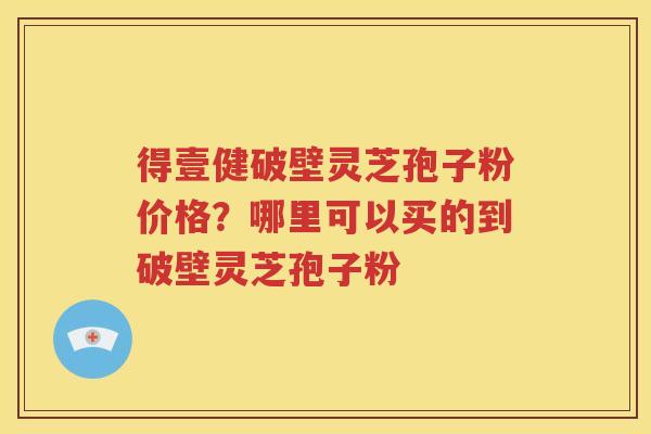 得壹健破壁灵芝孢子粉价格？哪里可以买的到破壁灵芝孢子粉