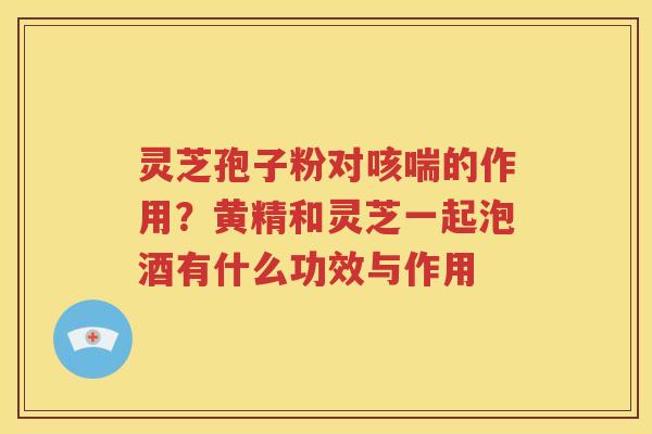 灵芝孢子粉对咳喘的作用？黄精和灵芝一起泡酒有什么功效与作用