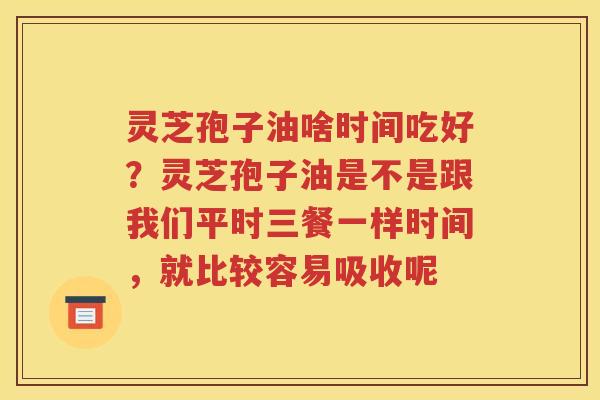 灵芝孢子油啥时间吃好？灵芝孢子油是不是跟我们平时三餐一样时间，就比较容易吸收呢