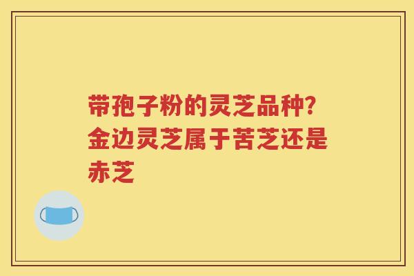 带孢子粉的灵芝品种？金边灵芝属于苦芝还是赤芝