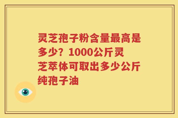 灵芝孢子粉含量最高是多少？1000公斤灵芝萃体可取出多少公斤纯孢子油