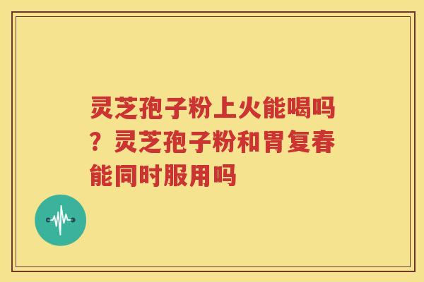 灵芝孢子粉上火能喝吗？灵芝孢子粉和胃复春能同时服用吗
