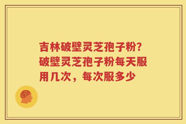 吉林破壁灵芝孢子粉？破壁灵芝孢子粉每天服用几次，每次服多少