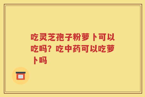 吃灵芝孢子粉萝卜可以吃吗？吃中药可以吃萝卜吗