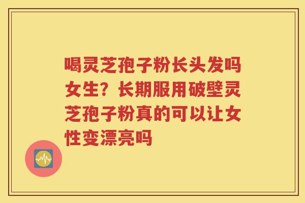 喝灵芝孢子粉长头发吗女生？长期服用破壁灵芝孢子粉真的可以让女性变漂亮吗