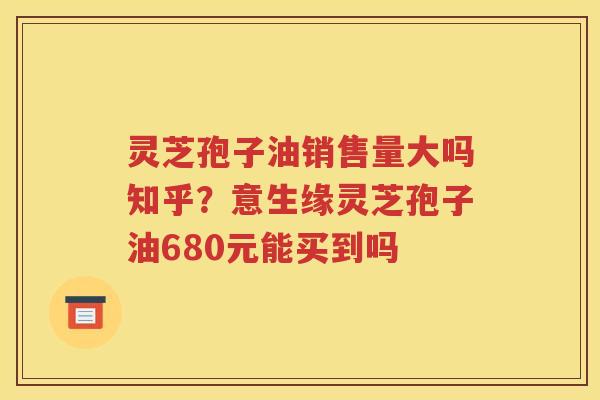 灵芝孢子油销售量大吗知乎？意生缘灵芝孢子油680元能买到吗