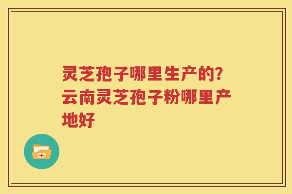 灵芝孢子哪里生产的？云南灵芝孢子粉哪里产地好