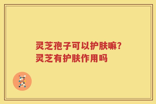 灵芝孢子可以护肤嘛？灵芝有护肤作用吗