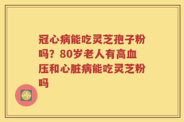 冠心病能吃灵芝孢子粉吗？80岁老人有高血压和心脏病能吃灵芝粉吗