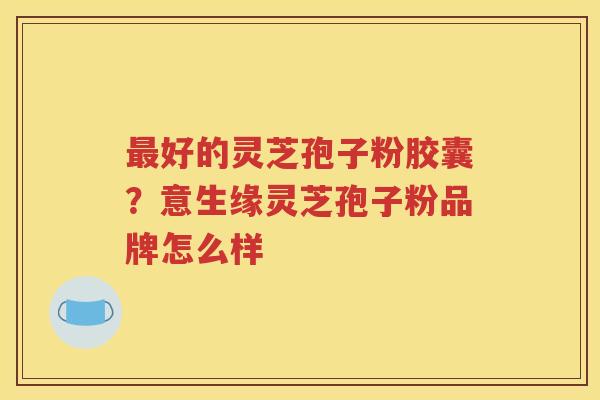最好的灵芝孢子粉胶囊？意生缘灵芝孢子粉品牌怎么样