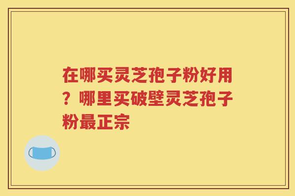 在哪买灵芝孢子粉好用？哪里买破壁灵芝孢子粉最正宗