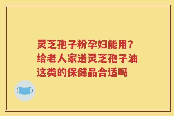 灵芝孢子粉孕妇能用？给老人家送灵芝孢子油这类的保健品合适吗