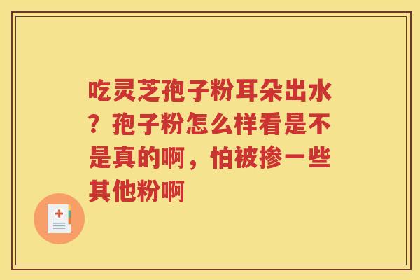 吃灵芝孢子粉耳朵出水？孢子粉怎么样看是不是真的啊，怕被掺一些其他粉啊
