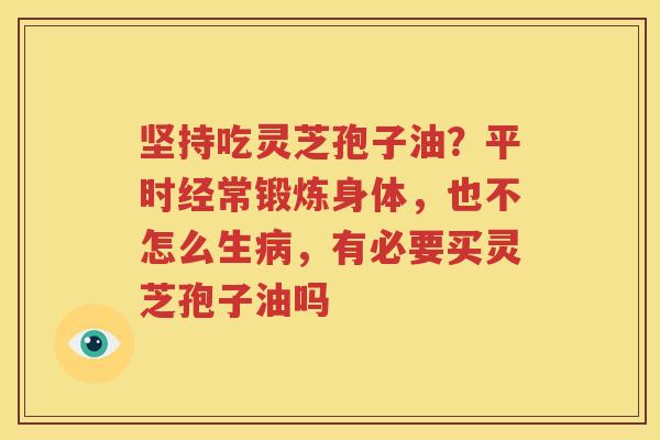 坚持吃灵芝孢子油？平时经常锻炼身体，也不怎么生病，有必要买灵芝孢子油吗