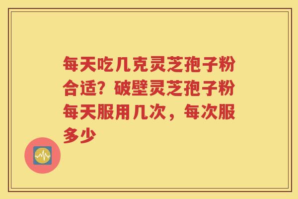 每天吃几克灵芝孢子粉合适？破壁灵芝孢子粉每天服用几次，每次服多少