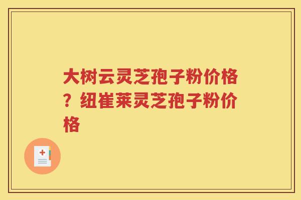 大树云灵芝孢子粉价格？纽崔莱灵芝孢子粉价格