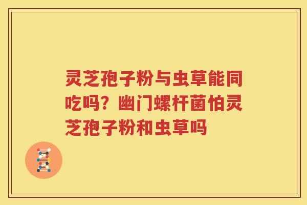 灵芝孢子粉与虫草能同吃吗？幽门螺杆菌怕灵芝孢子粉和虫草吗