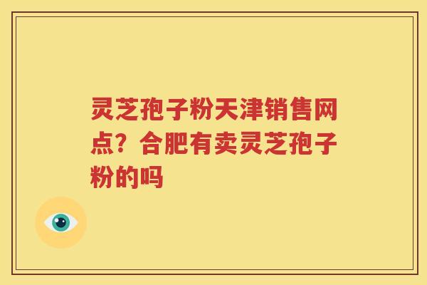 灵芝孢子粉天津销售网点？合肥有卖灵芝孢子粉的吗