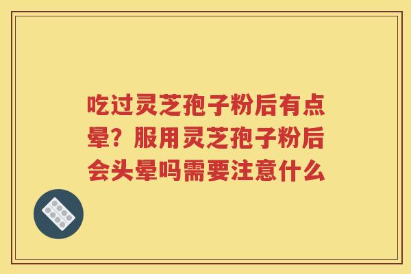 吃过灵芝孢子粉后有点晕？服用灵芝孢子粉后会头晕吗需要注意什么