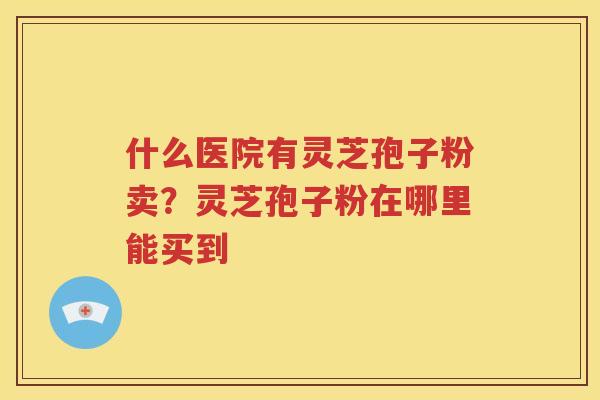 什么医院有灵芝孢子粉卖？灵芝孢子粉在哪里能买到
