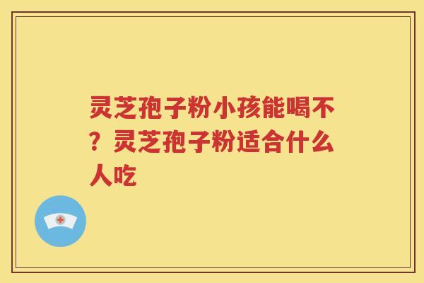 灵芝孢子粉小孩能喝不？灵芝孢子粉适合什么人吃