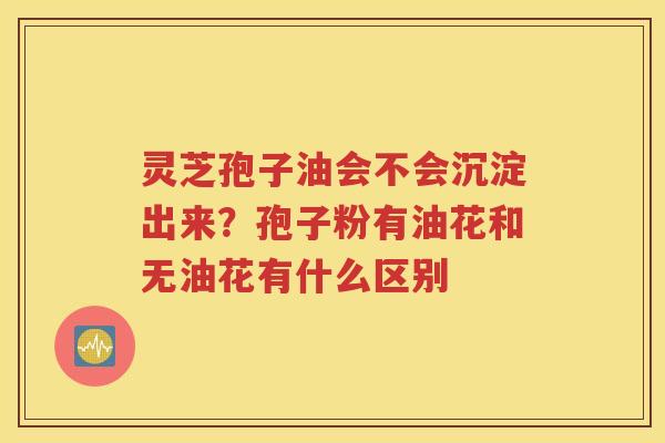 灵芝孢子油会不会沉淀出来？孢子粉有油花和无油花有什么区别