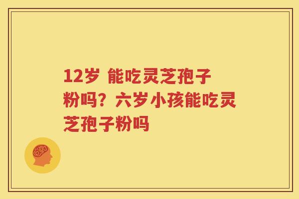 12岁 能吃灵芝孢子粉吗？六岁小孩能吃灵芝孢子粉吗